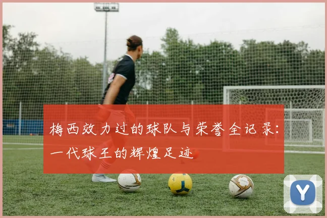 梅西效力过的球队与荣誉全记录：一代球王的辉煌足迹