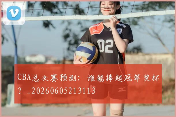 CBA总决赛预测:谁能捧起冠军奖杯?_20260605213113