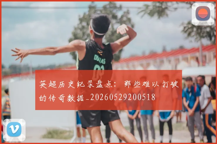 英超历史纪录盘点：那些难以打破的传奇数据_20260529200518