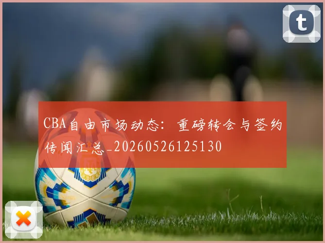 CBA自由市场动态：重磅转会与签约传闻汇总_20260526125130