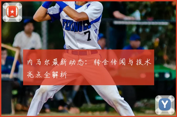 内马尔最新动态：转会传闻与技术亮点全解析