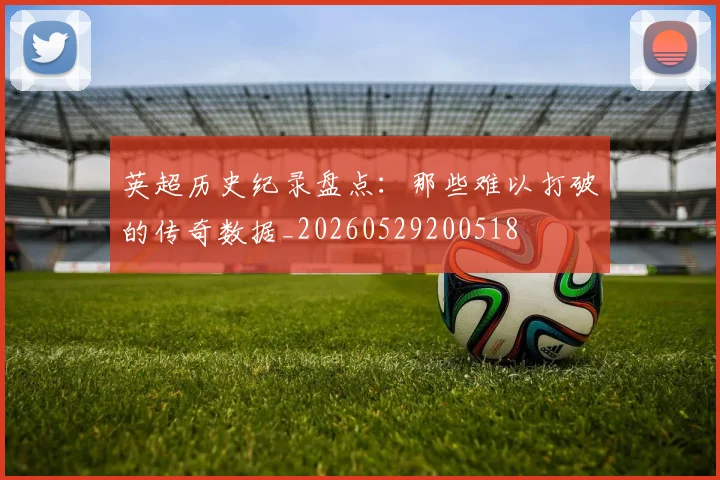 英超历史纪录盘点:那些难以打破的传奇数据_20260529200518