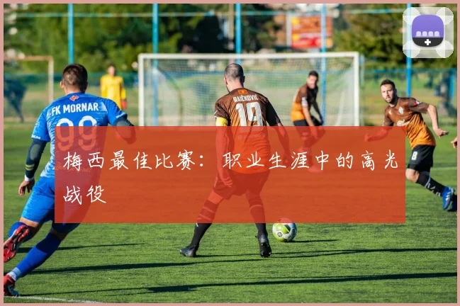 梅西最佳比赛：职业生涯中的高光战役
