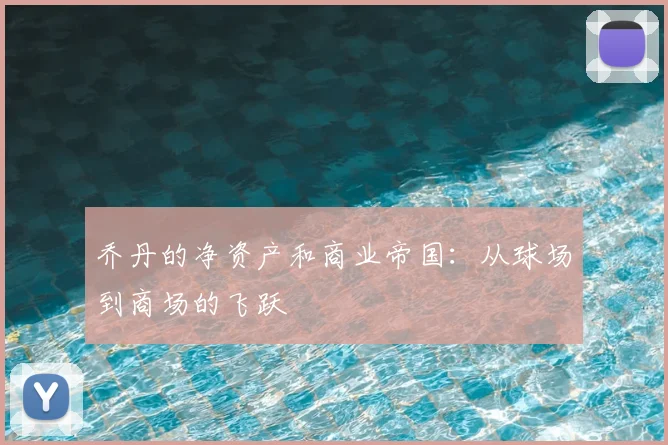乔丹的净资产和商业帝国：从球场到商场的飞跃