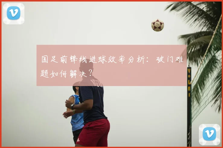 国足前锋线进球效率分析:破门难题如何解决?