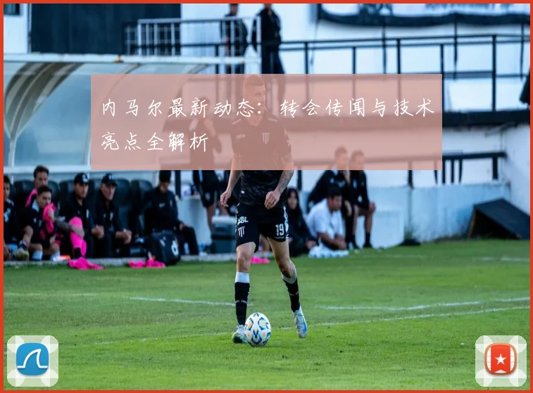 内马尔最新动态：转会传闻与技术亮点全解析
