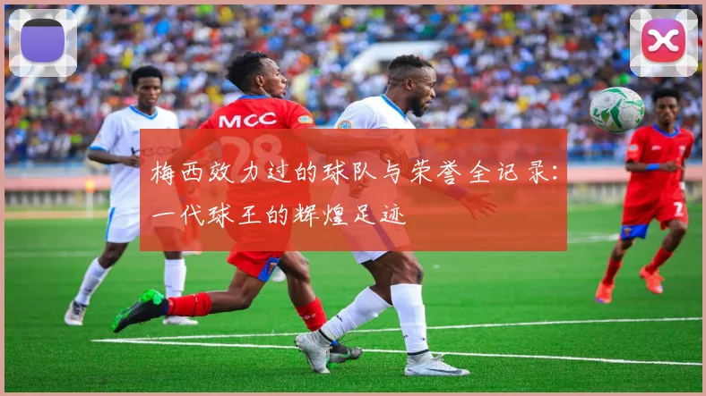 梅西效力过的球队与荣誉全记录：一代球王的辉煌足迹