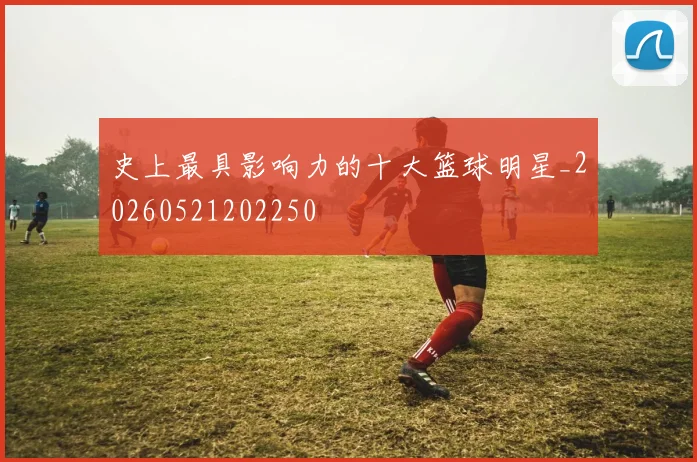 史上最具影响力的十大篮球明星_20260521202250