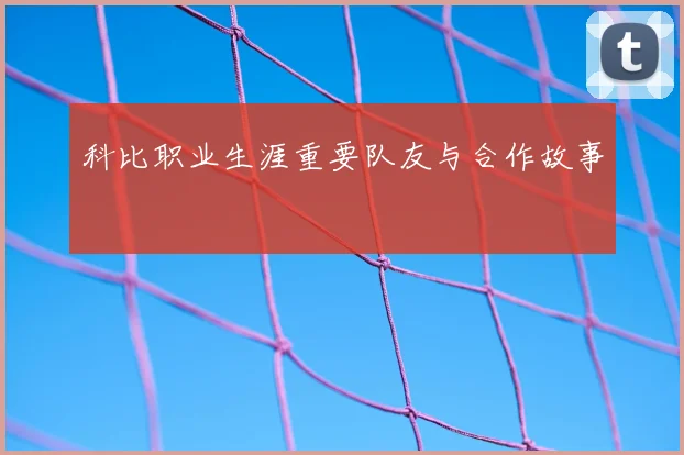 科比职业生涯重要队友与合作故事