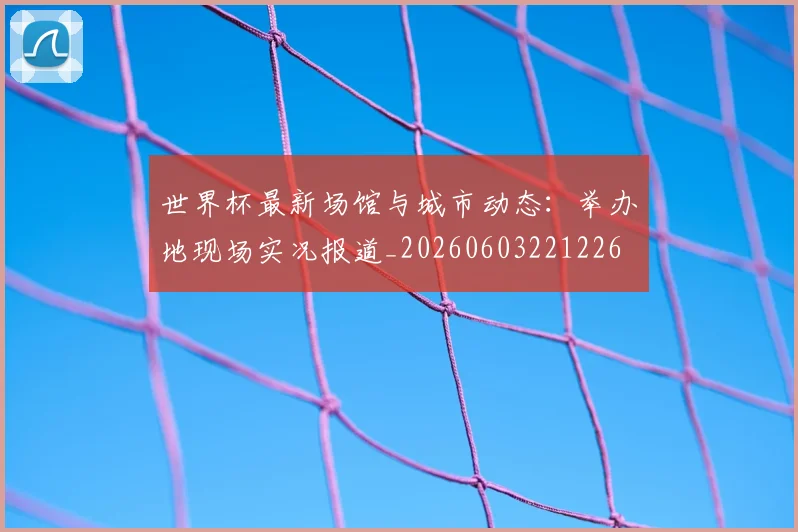 世界杯最新场馆与城市动态：举办地现场实况报道_20260603221226