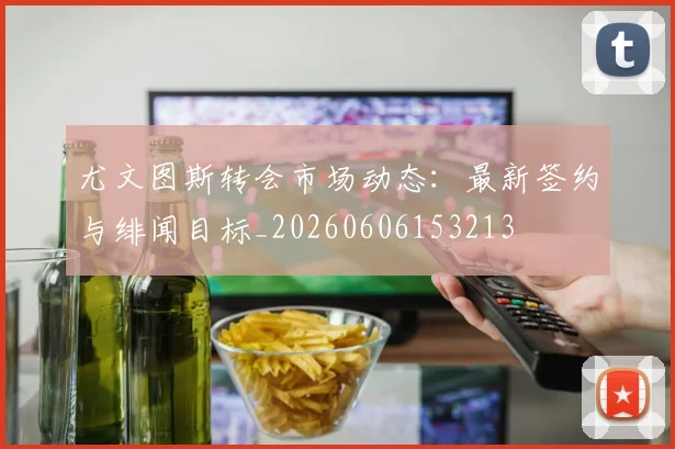 尤文图斯转会市场动态：最新签约与绯闻目标_20260606153213
