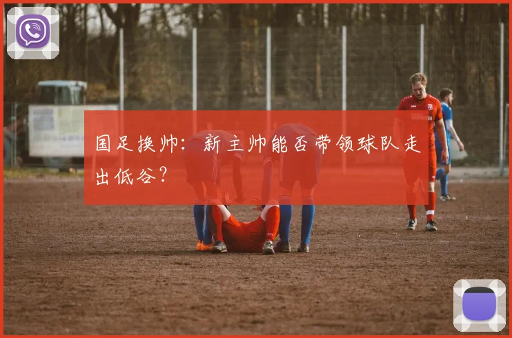 国足换帅:新主帅能否带领球队走出低谷?