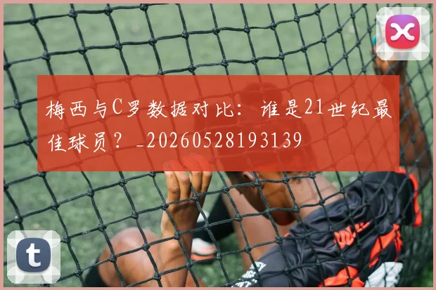 梅西与C罗数据对比：谁是21世纪最佳球员？_20260528193139